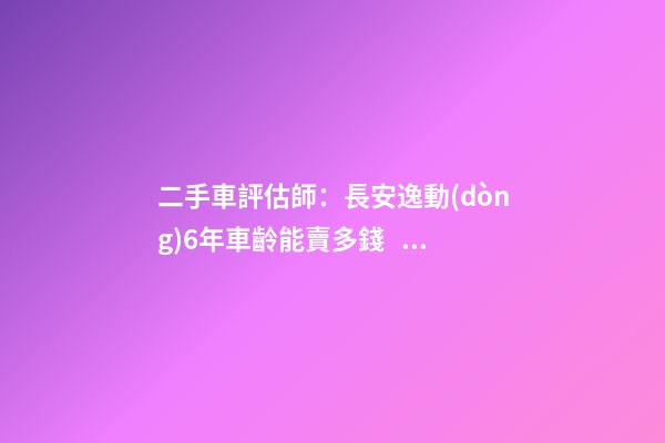 二手車評估師：長安逸動(dòng)6年車齡能賣多錢？